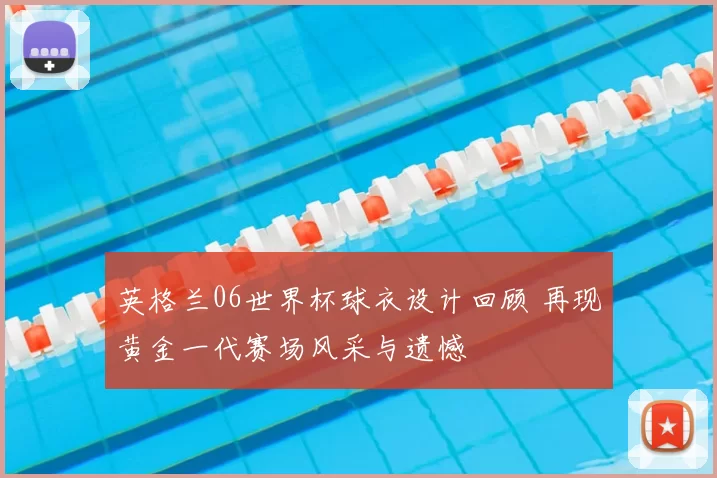 英格兰06世界杯球衣设计回顾 再现黄金一代赛场风采与遗憾