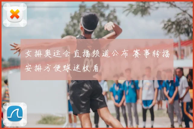 女排奥运会直播频道公布 赛事转播安排方便球迷收看