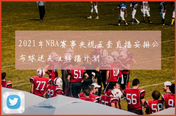 2021年NBA赛事央视五套直播安排公布球迷关注转播计划