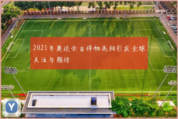 2021年奥运会吉祥物亮相引发全球关注与期待